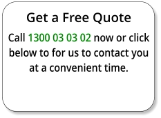 Get a Free Quote Call 1300 03 03 02 now or click below to for us to contact you at a convenient time.