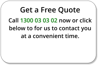 Get a Free Quote Call 1300 03 03 02 now or click below to for us to contact you at a convenient time.